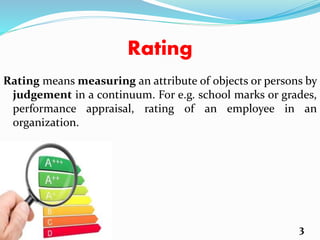 Rating
Rating means measuring an attribute of objects or persons by
judgement in a continuum. For e.g. school marks or grades,
performance appraisal, rating of an employee in an
organization.
3
 