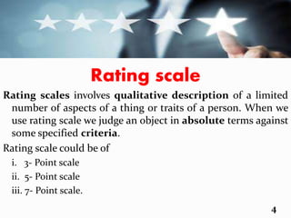 Rating scale
Rating scales involves qualitative description of a limited
number of aspects of a thing or traits of a person. When we
use rating scale we judge an object in absolute terms against
some specified criteria.
Rating scale could be of
i. 3- Point scale
ii. 5- Point scale
iii. 7- Point scale.
4
 