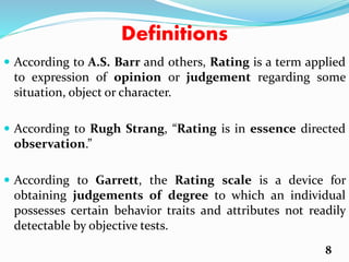 Definitions
 According to A.S. Barr and others, Rating is a term applied
to expression of opinion or judgement regarding some
situation, object or character.
 According to Rugh Strang, “Rating is in essence directed
observation.”
 According to Garrett, the Rating scale is a device for
obtaining judgements of degree to which an individual
possesses certain behavior traits and attributes not readily
detectable by objective tests.
8
 