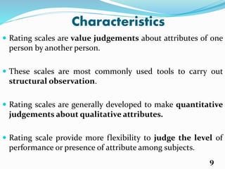 Characteristics
 Rating scales are value judgements about attributes of one
person by another person.
 These scales are most commonly used tools to carry out
structural observation.
 Rating scales are generally developed to make quantitative
judgements about qualitative attributes.
 Rating scale provide more flexibility to judge the level of
performance or presence of attribute among subjects.
9
 