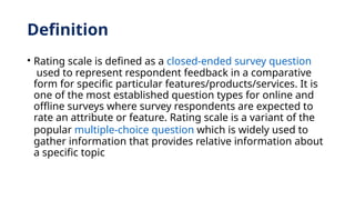 Definition
• Rating scale is defined as a closed-ended survey question
used to represent respondent feedback in a comparative
form for specific particular features/products/services. It is
one of the most established question types for online and
offline surveys where survey respondents are expected to
rate an attribute or feature. Rating scale is a variant of the
popular multiple-choice question which is widely used to
gather information that provides relative information about
a specific topic
 