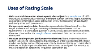 Uses of Rating Scale
• Gain relative information about a particular subject: In a sample size of 1000
individuals, each individual will have a different outlook towards a topic. Gathering
comparative information about satisfaction levels, the frequency of use, loyalty
and many other such parameters.
• Compare and analyze data: Researchers can collect unbiased data from the
target audience and analyze that using online survey softwares such as
QuestionPro. If a rating scale question is used across a considerable sample size,
there are chances that the margin of error in obtained data can be reduced or
eliminated.
• Measure one important product/service element: There are surveys where
certain topics need to be addressed specifically, in order to understand the target
market in a better manner. Rating scales can be implemented in such cases where
there are multiple important elements which are to be analyzed. For instance, to
measure degree of agreement, frequency, satisfaction etc.
 