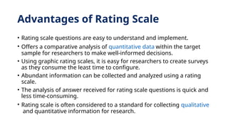 Advantages of Rating Scale
• Rating scale questions are easy to understand and implement.
• Offers a comparative analysis of quantitative data within the target
sample for researchers to make well-informed decisions.
• Using graphic rating scales, it is easy for researchers to create surveys
as they consume the least time to configure.
• Abundant information can be collected and analyzed using a rating
scale.
• The analysis of answer received for rating scale questions is quick and
less time-consuming.
• Rating scale is often considered to a standard for collecting qualitative
and quantitative information for research.
 