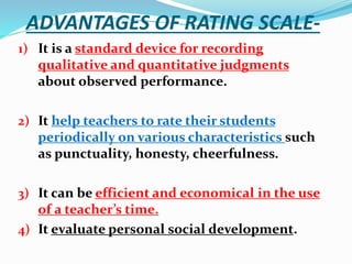 ADVANTAGES OF RATING SCALE-
1) It is a standard device for recording
qualitative and quantitative judgments
about observed performance.
2) It help teachers to rate their students
periodically on various characteristics such
as punctuality, honesty, cheerfulness.
3) It can be efficient and economical in the use
of a teacher’s time.
4) It evaluate personal social development.
 