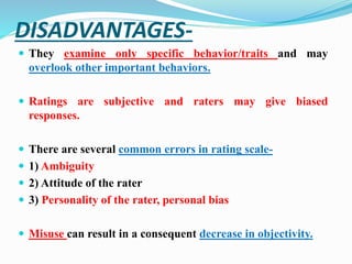 DISADVANTAGES-
 They examine only specific behavior/traits and may
overlook other important behaviors.
 Ratings are subjective and raters may give biased
responses.
 There are several common errors in rating scale-
 1) Ambiguity
 2) Attitude of the rater
 3) Personality of the rater, personal bias
 Misuse can result in a consequent decrease in objectivity.
 