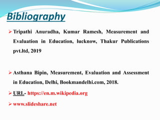 Bibliography
 Tripathi Anuradha, Kumar Ramesh, Measurement and
Evaluation in Education, lucknow, Thakur Publications
pvt.ltd, 2019
 Asthana Bipin, Measurement, Evaluation and Assessment
in Education, Delhi, Bookmandelhi.com, 2018.
 URL- https://en.m.wikipedia.org
 www.slideshare.net
 