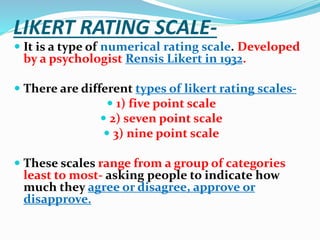 LIKERT RATING SCALE-
 It is a type of numerical rating scale. Developed
by a psychologist Rensis Likert in 1932.
 There are different types of likert rating scales-
 1) five point scale
 2) seven point scale
 3) nine point scale
 These scales range from a group of categories
least to most- asking people to indicate how
much they agree or disagree, approve or
disapprove.
 