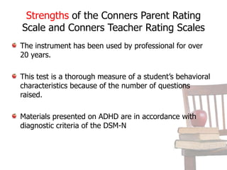 These forms measure a variety of behavioral characteristics group into several scalesConduct ProblemsConduct DisorderHyperactivityInattentive-passiveAnxious-passiveAsocialDaydream attention problemsEmotional overindulgentAnxious-shyHyperactive-immatureLearning ProblemsObsessive CompulsivePsychosomaticRestless-disorganizedAnxietyImpulsive-hyperactive