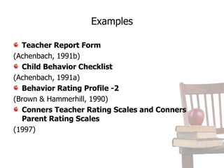 Rating ScalesSeveral rating forms are commonly used in the assessment of behavior problems.Many of these include forms for teachers and parents.While rating scales can be useful, they have been criticized as being impressionistic,lacking interrater reliability, and being affected by the subjectivity of the observer(Sattler, 2001).