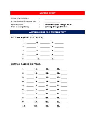 ANSWER SHEET
Name of Candidate : ________________________________________
Examination Number Code : ________________
Qualification : Visual Graphic Design NC III
Unit of Competency : Develop Design Studies
ANSWER SHEET FOR WRITTEN TEST
SECTION A: (MULTIPLE CHOICE)
1. 6. 11.
2. 7. 12.
3. 8. 13.
4. 9. 14.
5. 10. 15.
SECTION B: (TRUE OR FALSE)
1. 11. 21. 31.
2. 12. 22. 32.
3. 13. 23. 33.
4. 14. 24. 34.
5. 15. 25. 35.
6. 16. 26. 36.
7. 17. 27. 37.
8. 18. 28. 38.
9. 19. 29. 39.
10. 20. 30. 40.
 