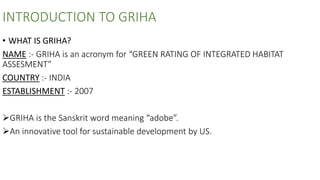 INTRODUCTION TO GRIHA
• WHAT IS GRIHA?
NAME :- GRIHA is an acronym for “GREEN RATING OF INTEGRATED HABITAT
ASSESMENT”
COUNTRY :- INDIA
ESTABLISHMENT :- 2007
GRIHA is the Sanskrit word meaning “adobe”.
An innovative tool for sustainable development by US.
 