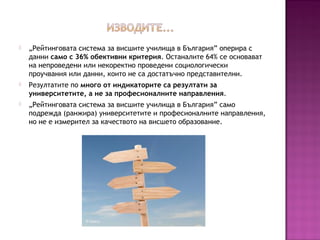  „Рейтинговата система за висшите училища в България” оперира с
данни само с 36% обективни критерия. Останалите 64% се основават
на непроведени или некоректно проведени социологически
проучвания или данни, които не са достатъчно представителни.
 Резултатите по много от индикаторите са резултати за
университетите, а не за професионалните направления.
 „Рейтинговата система за висшите училища в България” само
подрежда (ранжира) университетите и професионалните направления,
но не е измерител за качеството на висшето образование.
 
