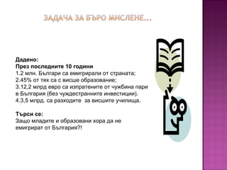 Дадено:
През последните 10 години
1.2 млн. Българи са емигрирали от страната;
2.45% от тях са с висше образование;
3.12,2 млрд евро са изпратените от чужбина пари
в България (без чуждестранните инвестиции).
4.3,5 млрд. са разходите за висшите училища.
Търси се:
Защо младите и образовани хора да не
емигрират от България?!
 