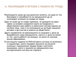 Реализацията може да има различни аспекти, но един от тях
безспорно е способността на завършилите да се
интегрират успешно на пазара на труда.
Едва ли може да се спори сериозно, че доходите на един
човек са основен измерител както на пазарната и
обществената (ако работи в публичния сектор) оценка на
неговия труд, така и на потенциала му да бъде социално
активен и да участва в живота на обществото.
Други измерители на реализацията са свързани с дела на
безработните сред завършилите, както и с дела на онези
от тях, които работят на позиция, за която се изисква
висше образование.
В настоящото издание на Рейтинговата система са включени
и индикатори, които измерват връзката на висшите
училища с националния трудов пазар и местната
икономика, както и приноса на завършилите към
осигурителната система на страната.
 