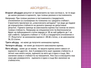 Вторият абсурден резултат от прилагането на тази система е, че тя води
до малки разлики в оценките, при големи разлики в постиженията.
Например: При големи разлики в постиженията стандартните
отклоннения са съизмерими по големина със средната стойност.
Стриктното прилагане на „класическата методика” тук води до падане
до отрицителни стойности на долната граница на допустимия
резултат. Горната граница за максимална оценка пък излиза на много
големи стойности. Например за специалностите по биотехнология
броят на публикуваните статии варира от 38 за най-добрите до 1 за
най слабите. Средната стойност е 13.83 а стандартното отклонение е
17. Резултатът за минимална оценка е -28.66 статии, а за максимална
56.33 статии.
Трети абсурд – не може да получите минимална оценка.
Четвърти абсурд – не може да получите максимална оценка.
Пети абсурд – може да се окаже, че вашата оценка много зависи от
оценките на другите. Ако 4 университета имат еднакви стойности, а
петият има много ниска, оценката за него ще е една и съща, без
значение каква е стойността на показателя. Или пък в класацията има
само два университета – оценката е една и съща без значение на
стойностите.
 