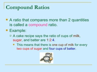 Compound Ratios A ratio that compares more than 2 quantities is called a  compound  ratio. Example: A cake recipe says the ratio of cups of  milk ,  sugar , and batter are  1 : 2 : 4 .  This means that there is  one cup of milk  for every  two cups of sugar  and  four cups of batter. 