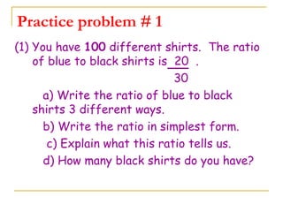 Practice problem # 1 (1) You have  100  different shirts.  The ratio of blue to black shirts is  20  . 30  a) Write the ratio of blue to black shirts 3 different ways. b) Write the ratio in simplest form. c) Explain what this ratio tells us.   d) How many black shirts do you have? 