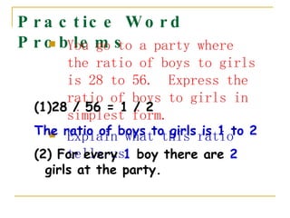 Practice Word Problems You go to a party where the ratio of boys to girls is 28 to 56.  Express the ratio of boys to girls in simplest form.   Explain what this ratio tells us. 28 / 56 = 1 / 2  The ratio of boys to girls is 1 to 2 (2) For every  1  boy there are  2  girls at the party. 