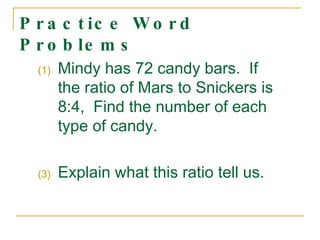 Practice Word Problems  Mindy has 72 candy bars.  If the ratio of Mars to Snickers is 8:4,  Find the number of each type of candy. Explain what this ratio tell us. 