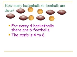 How many basketballs to footballs are there? For every 4 basketballs there are 6 footballs. The  ratio  is 4 to 6. 
