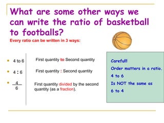 What are some other ways we can write the ratio of basketball to footballs? 4 to 6 4  :  6 4  6 First quantity  to  Second quantity First quantity  :  Second quantity First quantity  divided  by the second quantity (as a  fraction ). Every ratio can be written in 3 ways: Careful!! Order matters in a ratio.  4 to 6 Is NOT the same as 6 to 4 