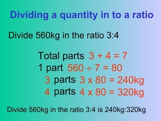 Dividing a quantity in to a ratio
Divide 560kg in the ratio 3:4
Total parts
1 part
parts
parts
3 + 4 = 7
560 ÷ 7 = 80
3
4
3 x 80 = 240kg
4 x 80 = 320kg
Divide 560kg in the ratio 3:4 is 240kg:320kg
 