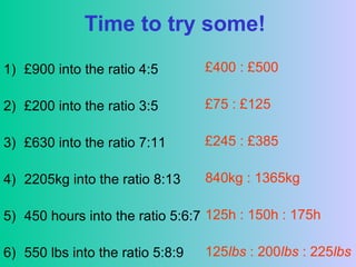 Time to try some!
1) £900 into the ratio 4:5
2) £200 into the ratio 3:5
3) £630 into the ratio 7:11
4) 2205kg into the ratio 8:13
5) 450 hours into the ratio 5:6:7
6) 550 lbs into the ratio 5:8:9
£400 : £500
£75 : £125
£245 : £385
840kg : 1365kg
125h : 150h : 175h
125lbs : 200lbs : 225lbs
 