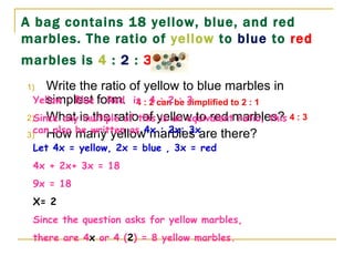 A bag contains 18 yellow, blue, and red marbles. The ratio of  yellow  to  blue  to  red  marbles is  4  :  2  :  3 .   Write the ratio of yellow to blue marbles in simplest form. What is the ratio of yellow to red marbles? How many yellow marbles are there? 4 : 2 can be simplified to 2 : 1 4 : 3 Yellow : Blue : Red  is  4 : 2 : 3 Since any multiple of this is an equivalent ratio, this can also be written as  4x : 2x: 3x Let 4x = yellow, 2x = blue , 3x = red 4x + 2x+ 3x = 18  9x = 18 X= 2 Since the question asks for yellow marbles,  there are 4 x  or 4 ( 2 ) = 8 yellow marbles. 