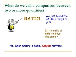 What do we call a comparison between two or more quantities? RATIO We just found the RATIO of boys to girls.   Is the ratio of  girls to boys  the same ? No, when writing a ratio,  ORDER  matters. 