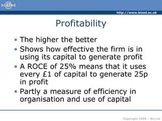 http://www.bized.ac.uk



           Profitability
• The higher the better
• Shows how effective the firm is in
  using its capital to generate profit
• A ROCE of 25% means that it uses
  every £1 of capital to generate 25p
  in profit
• Partly a measure of efficiency in
  organisation and use of capital

                                Copyright 2006 – Biz/ed
 