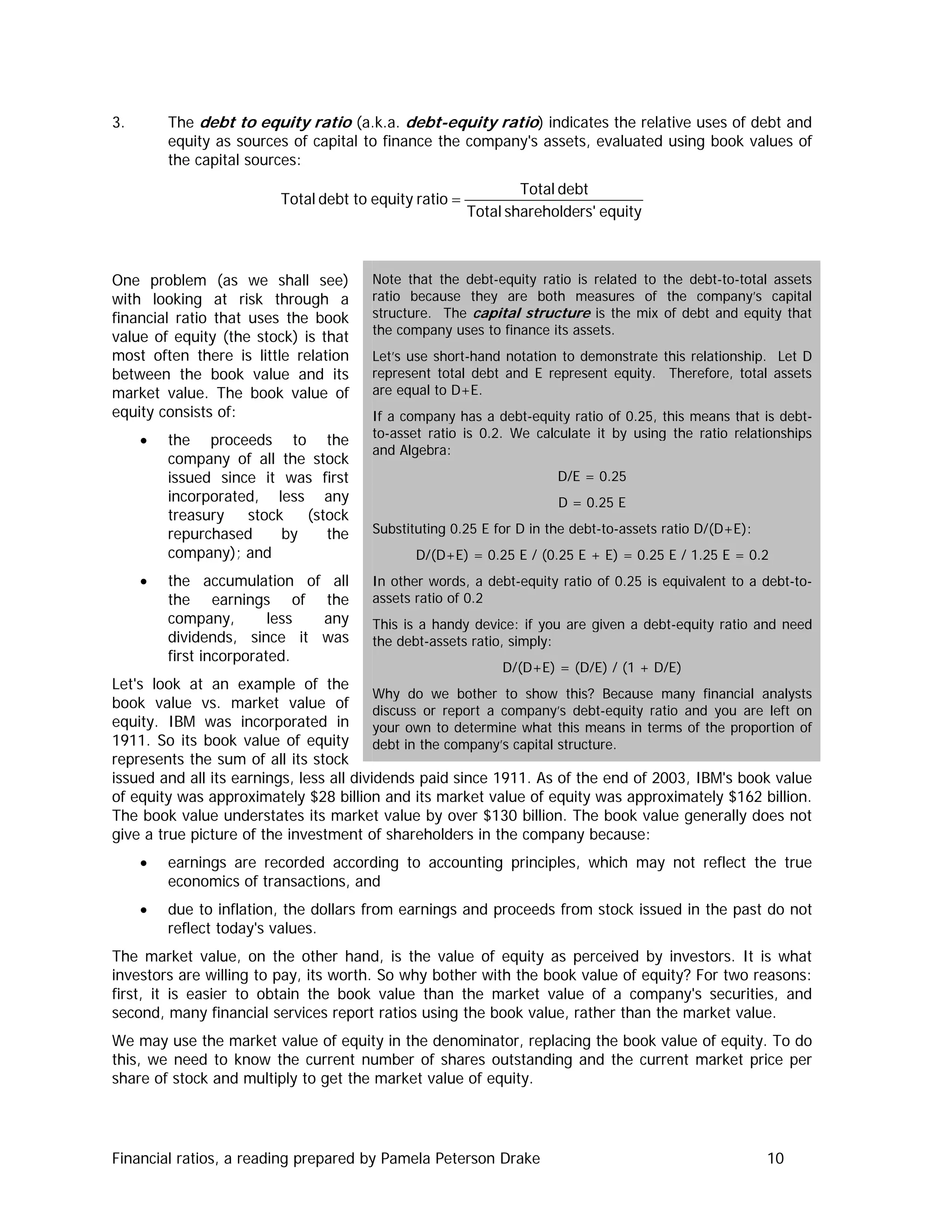 3. The debt to equity ratio (a.k.a. debt-equity ratio) indicates the relative uses of debt and
equity as sources of capital to finance the company's assets, evaluated using book values of
the capital sources:
equityrs'shareholdeTotal
debtTotal
ratioequitytodebtTotal =
One problem (as we shall see)
with looking at risk through a
financial ratio that uses the book
value of equity (the stock) is that
most often there is little relation
between the book value and its
market value. The book value of
equity consists of:
• the proceeds to the
company of all the stock
issued since it was first
incorporated, less any
treasury stock (stock
repurchased by the
company); and
• the accumulation of all
the earnings of the
company, less any
dividends, since it was
first incorporated.
Let's look at an example of the
book value vs. market value of
equity. IBM was incorporated in
1911. So its book value of equity
represents the sum of all its stock
issued and all its earnings, less all dividends paid since 1911. As of the end of 2003, IBM's book value
of equity was approximately $28 billion and its market value of equity was approximately $162 billion.
The book value understates its market value by over $130 billion. The book value generally does not
give a true picture of the investment of shareholders in the company because:
Note that the debt-equity ratio is related to the debt-to-total assets
ratio because they are both measures of the company’s capital
structure. The capital structure is the mix of debt and equity that
the company uses to finance its assets.
Let’s use short-hand notation to demonstrate this relationship. Let D
represent total debt and E represent equity. Therefore, total assets
are equal to D+E.
If a company has a debt-equity ratio of 0.25, this means that is debt-
to-asset ratio is 0.2. We calculate it by using the ratio relationships
and Algebra:
D/E = 0.25
D = 0.25 E
Substituting 0.25 E for D in the debt-to-assets ratio D/(D+E):
D/(D+E) = 0.25 E / (0.25 E + E) = 0.25 E / 1.25 E = 0.2
In other words, a debt-equity ratio of 0.25 is equivalent to a debt-to-
assets ratio of 0.2
This is a handy device: if you are given a debt-equity ratio and need
the debt-assets ratio, simply:
D/(D+E) = (D/E) / (1 + D/E)
Why do we bother to show this? Because many financial analysts
discuss or report a company’s debt-equity ratio and you are left on
your own to determine what this means in terms of the proportion of
debt in the company’s capital structure.
• earnings are recorded according to accounting principles, which may not reflect the true
economics of transactions, and
• due to inflation, the dollars from earnings and proceeds from stock issued in the past do not
reflect today's values.
The market value, on the other hand, is the value of equity as perceived by investors. It is what
investors are willing to pay, its worth. So why bother with the book value of equity? For two reasons:
first, it is easier to obtain the book value than the market value of a company's securities, and
second, many financial services report ratios using the book value, rather than the market value.
We may use the market value of equity in the denominator, replacing the book value of equity. To do
this, we need to know the current number of shares outstanding and the current market price per
share of stock and multiply to get the market value of equity.
Financial ratios, a reading prepared by Pamela Peterson Drake 10
 