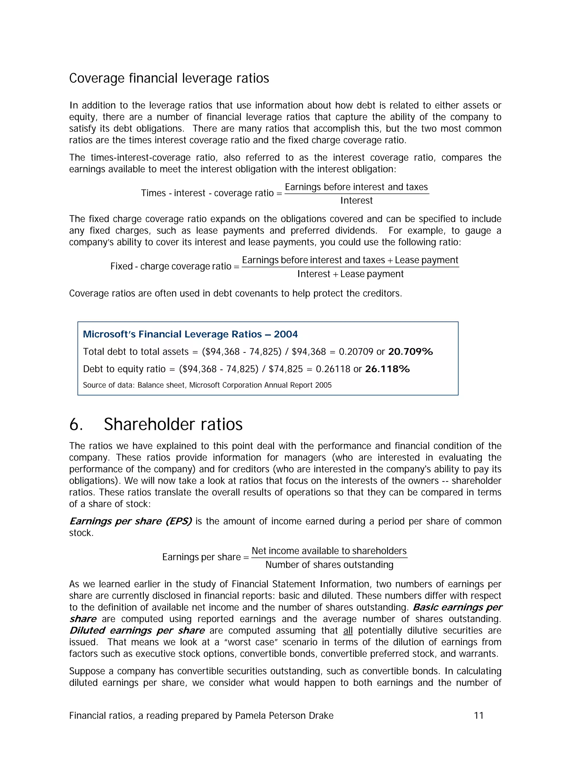 Coverage financial leverage ratios
In addition to the leverage ratios that use information about how debt is related to either assets or
equity, there are a number of financial leverage ratios that capture the ability of the company to
satisfy its debt obligations. There are many ratios that accomplish this, but the two most common
ratios are the times interest coverage ratio and the fixed charge coverage ratio.
The times-interest-coverage ratio, also referred to as the interest coverage ratio, compares the
earnings available to meet the interest obligation with the interest obligation:
Interest
taxesandinterestbeforeEarnings
ratiocoverage-interest-Times =
The fixed charge coverage ratio expands on the obligations covered and can be specified to include
any fixed charges, such as lease payments and preferred dividends. For example, to gauge a
company’s ability to cover its interest and lease payments, you could use the following ratio:
paymentLeaseInterest
paymentLeasetaxesandinterestbeforeEarnings
ratiocoveragecharge-Fixed
+
+
=
Coverage ratios are often used in debt covenants to help protect the creditors.
Microsoft’s Financial Leverage Ratios – 2004
Total debt to total assets = ($94,368 - 74,825) / $94,368 = 0.20709 or 20.709%
Debt to equity ratio = ($94,368 - 74,825) / $74,825 = 0.26118 or 26.118%
Source of data: Balance sheet, Microsoft Corporation Annual Report 2005
6. Shareholder ratios
The ratios we have explained to this point deal with the performance and financial condition of the
company. These ratios provide information for managers (who are interested in evaluating the
performance of the company) and for creditors (who are interested in the company's ability to pay its
obligations). We will now take a look at ratios that focus on the interests of the owners -- shareholder
ratios. These ratios translate the overall results of operations so that they can be compared in terms
of a share of stock:
Earnings per share (EPS) is the amount of income earned during a period per share of common
stock.
goutstandinsharesofNumber
rsshareholdetoavailableincomeNet
shareperEarnings =
As we learned earlier in the study of Financial Statement Information, two numbers of earnings per
share are currently disclosed in financial reports: basic and diluted. These numbers differ with respect
to the definition of available net income and the number of shares outstanding. Basic earnings per
share are computed using reported earnings and the average number of shares outstanding.
Diluted earnings per share are computed assuming that all potentially dilutive securities are
issued. That means we look at a “worst case” scenario in terms of the dilution of earnings from
factors such as executive stock options, convertible bonds, convertible preferred stock, and warrants.
Suppose a company has convertible securities outstanding, such as convertible bonds. In calculating
diluted earnings per share, we consider what would happen to both earnings and the number of
Financial ratios, a reading prepared by Pamela Peterson Drake 11
 