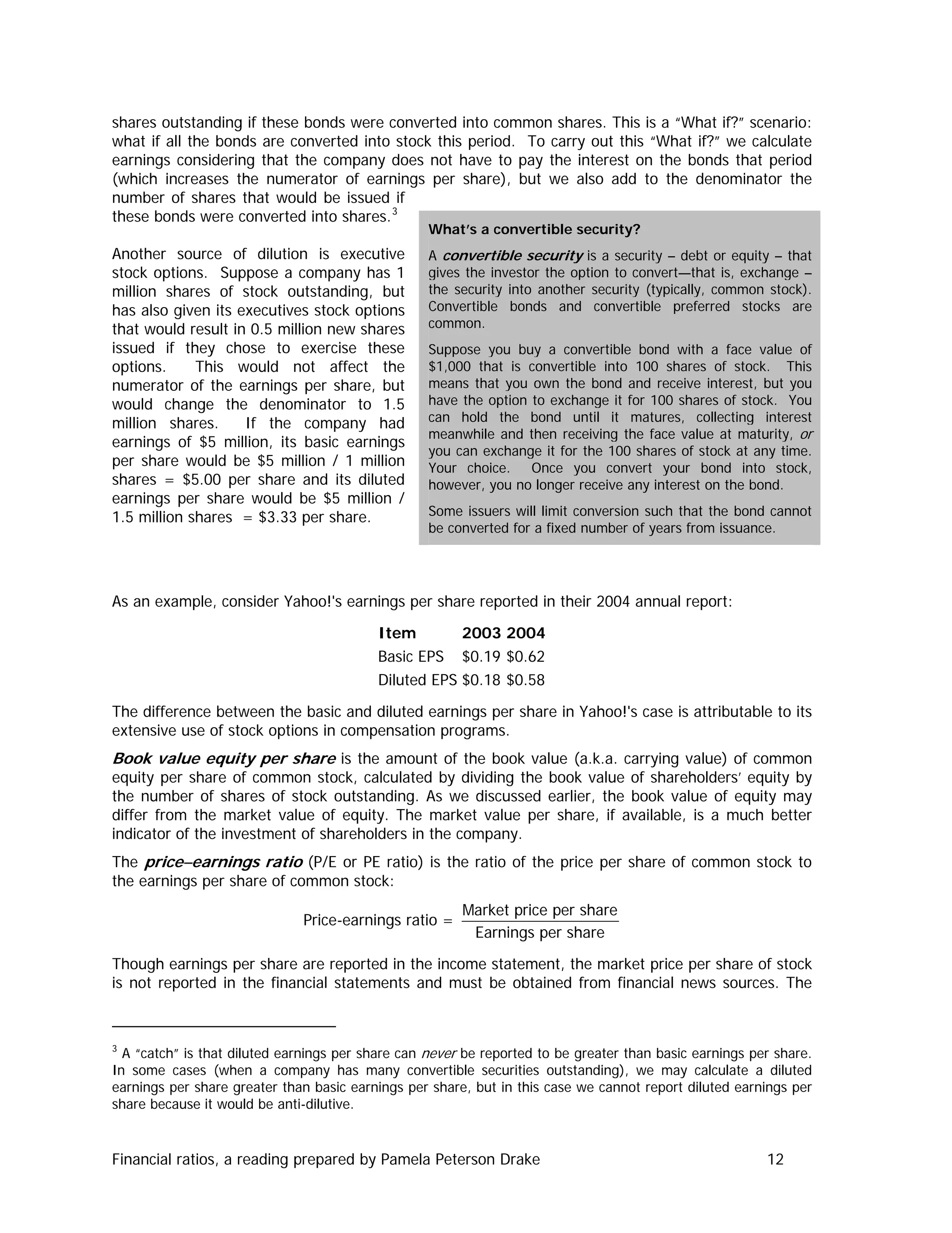 shares outstanding if these bonds were converted into common shares. This is a “What if?” scenario:
what if all the bonds are converted into stock this period. To carry out this “What if?” we calculate
earnings considering that the company does not have to pay the interest on the bonds that period
(which increases the numerator of earnings per share), but we also add to the denominator the
number of shares that would be issued if
these bonds were converted into shares.3
Another source of dilution is executive
stock options. Suppose a company has 1
million shares of stock outstanding, but
has also given its executives stock options
that would result in 0.5 million new shares
issued if they chose to exercise these
options. This would not affect the
numerator of the earnings per share, but
would change the denominator to 1.5
million shares. If the company had
earnings of $5 million, its basic earnings
per share would be $5 million / 1 million
shares = $5.00 per share and its diluted
earnings per share would be $5 million /
1.5 million shares = $3.33 per share.
What’s a convertible security?
A convertible security is a security – debt or equity – that
gives the investor the option to convert—that is, exchange –
the security into another security (typically, common stock).
Convertible bonds and convertible preferred stocks are
common.
Suppose you buy a convertible bond with a face value of
$1,000 that is convertible into 100 shares of stock. This
means that you own the bond and receive interest, but you
have the option to exchange it for 100 shares of stock. You
can hold the bond until it matures, collecting interest
meanwhile and then receiving the face value at maturity, or
you can exchange it for the 100 shares of stock at any time.
Your choice. Once you convert your bond into stock,
however, you no longer receive any interest on the bond.
Some issuers will limit conversion such that the bond cannot
be converted for a fixed number of years from issuance.
As an example, consider Yahoo!'s earnings per share reported in their 2004 annual report:
Item 2003 2004
Basic EPS $0.19 $0.62
Diluted EPS $0.18 $0.58
The difference between the basic and diluted earnings per share in Yahoo!'s case is attributable to its
extensive use of stock options in compensation programs.
Book value equity per share is the amount of the book value (a.k.a. carrying value) of common
equity per share of common stock, calculated by dividing the book value of shareholders’ equity by
the number of shares of stock outstanding. As we discussed earlier, the book value of equity may
differ from the market value of equity. The market value per share, if available, is a much better
indicator of the investment of shareholders in the company.
The price−earnings ratio (P/E or PE ratio) is the ratio of the price per share of common stock to
the earnings per share of common stock:
Market price per share
Price-earnings ratio =
Earnings per share
Though earnings per share are reported in the income statement, the market price per share of stock
is not reported in the financial statements and must be obtained from financial news sources. The
3
A “catch” is that diluted earnings per share can never be reported to be greater than basic earnings per share.
In some cases (when a company has many convertible securities outstanding), we may calculate a diluted
earnings per share greater than basic earnings per share, but in this case we cannot report diluted earnings per
share because it would be anti-dilutive.
Financial ratios, a reading prepared by Pamela Peterson Drake 12
 