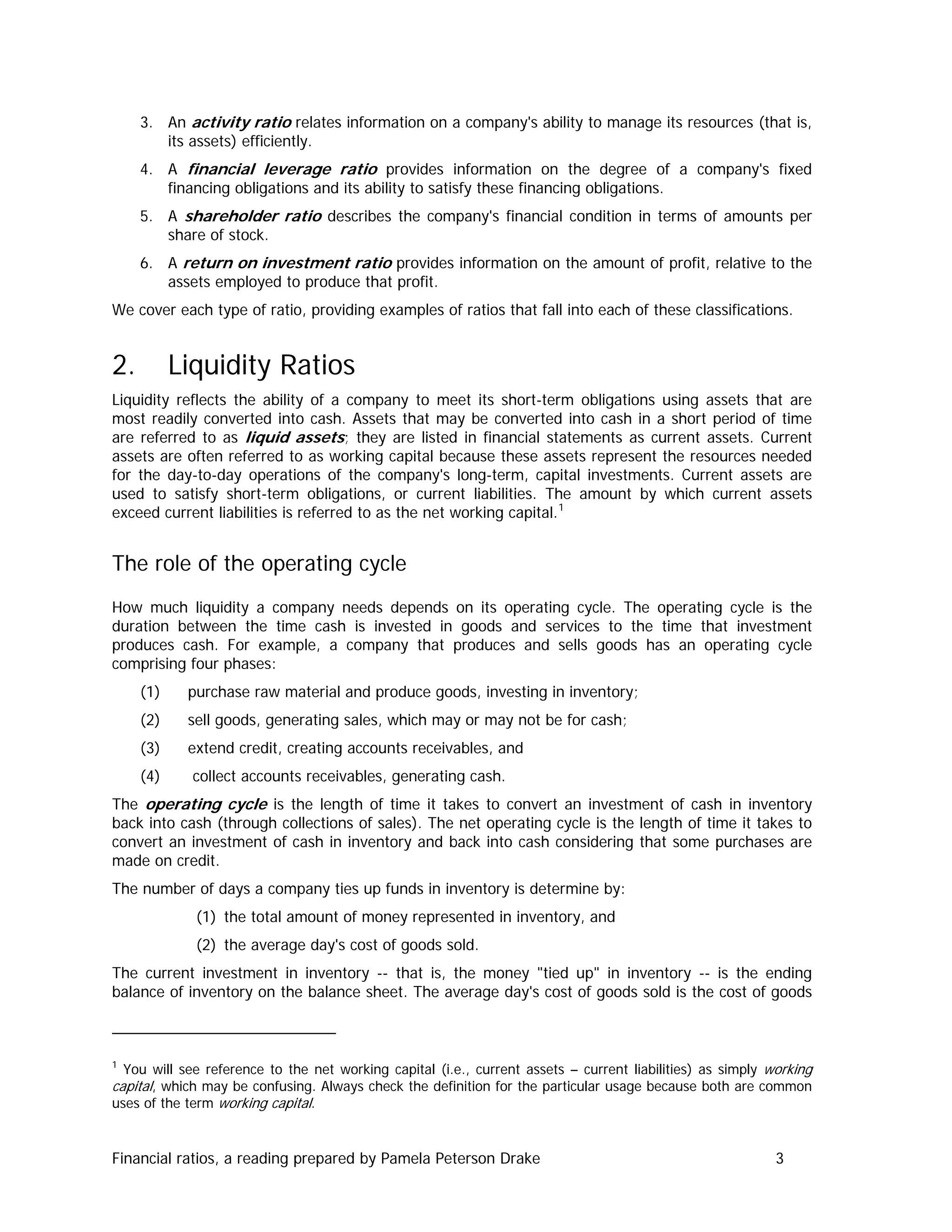 3. An activity ratio relates information on a company's ability to manage its resources (that is,
its assets) efficiently.
4. A financial leverage ratio provides information on the degree of a company's fixed
financing obligations and its ability to satisfy these financing obligations.
5. A shareholder ratio describes the company's financial condition in terms of amounts per
share of stock.
6. A return on investment ratio provides information on the amount of profit, relative to the
assets employed to produce that profit.
We cover each type of ratio, providing examples of ratios that fall into each of these classifications.
2. Liquidity Ratios
Liquidity reflects the ability of a company to meet its short-term obligations using assets that are
most readily converted into cash. Assets that may be converted into cash in a short period of time
are referred to as liquid assets; they are listed in financial statements as current assets. Current
assets are often referred to as working capital because these assets represent the resources needed
for the day-to-day operations of the company's long-term, capital investments. Current assets are
used to satisfy short-term obligations, or current liabilities. The amount by which current assets
exceed current liabilities is referred to as the net working capital.1
The role of the operating cycle
How much liquidity a company needs depends on its operating cycle. The operating cycle is the
duration between the time cash is invested in goods and services to the time that investment
produces cash. For example, a company that produces and sells goods has an operating cycle
comprising four phases:
(1) purchase raw material and produce goods, investing in inventory;
(2) sell goods, generating sales, which may or may not be for cash;
(3) extend credit, creating accounts receivables, and
(4) collect accounts receivables, generating cash.
The operating cycle is the length of time it takes to convert an investment of cash in inventory
back into cash (through collections of sales). The net operating cycle is the length of time it takes to
convert an investment of cash in inventory and back into cash considering that some purchases are
made on credit.
The number of days a company ties up funds in inventory is determine by:
(1) the total amount of money represented in inventory, and
(2) the average day's cost of goods sold.
The current investment in inventory -- that is, the money "tied up" in inventory -- is the ending
balance of inventory on the balance sheet. The average day's cost of goods sold is the cost of goods
1
You will see reference to the net working capital (i.e., current assets – current liabilities) as simply working
capital, which may be confusing. Always check the definition for the particular usage because both are common
uses of the term working capital.
Financial ratios, a reading prepared by Pamela Peterson Drake 3
 