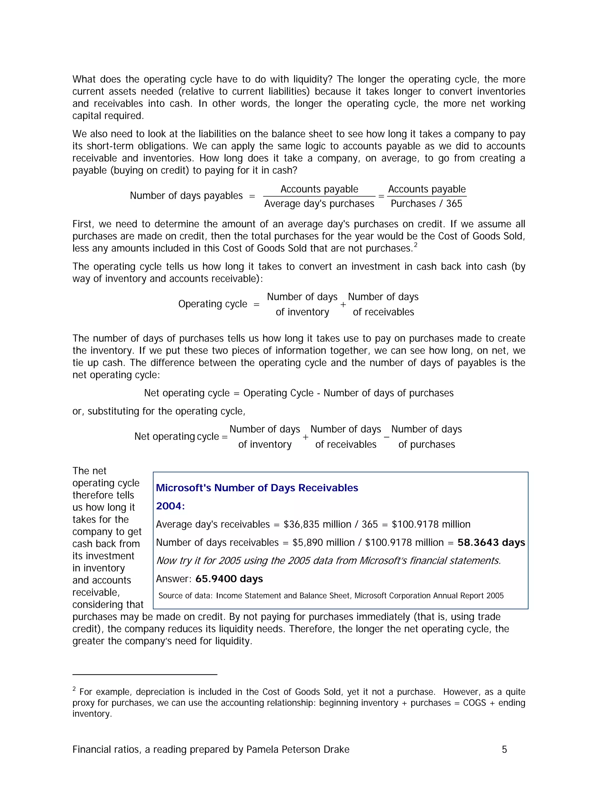 What does the operating cycle have to do with liquidity? The longer the operating cycle, the more
current assets needed (relative to current liabilities) because it takes longer to convert inventories
and receivables into cash. In other words, the longer the operating cycle, the more net working
capital required.
We also need to look at the liabilities on the balance sheet to see how long it takes a company to pay
its short-term obligations. We can apply the same logic to accounts payable as we did to accounts
receivable and inventories. How long does it take a company, on average, to go from creating a
payable (buying on credit) to paying for it in cash?
= =
Accounts payable Accounts payable
Number of days payables
Average day's purchases Purchases / 365
First, we need to determine the amount of an average day's purchases on credit. If we assume all
purchases are made on credit, then the total purchases for the year would be the Cost of Goods Sold,
less any amounts included in this Cost of Goods Sold that are not purchases.2
The operating cycle tells us how long it takes to convert an investment in cash back into cash (by
way of inventory and accounts receivable):
Number of days Number of days
Operating cycle
of inventory of receivables
= +
The number of days of purchases tells us how long it takes use to pay on purchases made to create
the inventory. If we put these two pieces of information together, we can see how long, on net, we
tie up cash. The difference between the operating cycle and the number of days of payables is the
net operating cycle:
Net operating cycle = Operating Cycle - Number of days of purchases
or, substituting for the operating cycle,
purchasesof
daysofNumber
sreceivableof
daysofNumber
inventoryof
daysofNumber
cycleoperatingNet −+=
The net
operating cycle
therefore tells
us how long it
takes for the
company to get
cash back from
its investment
in inventory
and accounts
receivable,
considering that
purchases may be made on credit. By not paying for purchases immediately (that is, using trade
credit), the company reduces its liquidity needs. Therefore, the longer the net operating cycle, the
greater the company’s need for liquidity.
Microsoft's Number of Days Receivables
2004:
Average day's receivables = $36,835 million / 365 = $100.9178 million
Number of days receivables = $5,890 million / $100.9178 million = 58.3643 days
Now try it for 2005 using the 2005 data from Microsoft’s financial statements.
Answer: 65.9400 days
Source of data: Income Statement and Balance Sheet, Microsoft Corporation Annual Report 2005
2
For example, depreciation is included in the Cost of Goods Sold, yet it not a purchase. However, as a quite
proxy for purchases, we can use the accounting relationship: beginning inventory + purchases = COGS + ending
inventory.
Financial ratios, a reading prepared by Pamela Peterson Drake 5
 