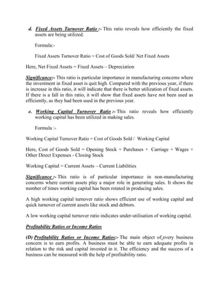 d. Fixed Assets Turnover Ratio :- This ratio reveals how efficiently the fixed
assets are being utilized.
Formula:Fixed Assets Turnover Ratio = Cost of Goods Sold/ Net Fixed Assets

Here, Net Fixed Assets = Fixed Assets – Depreciation
Significance:- This ratio is particular importance in manufacturing concerns where
the investment in fixed asset is quit high. Compared with the previous year, if there
is increase in this ratio, it will indicate that there is better utilization of fixed assets.
If there is a fall in this ratio, it will show that fixed assets have not been used as
efficiently, as they had been used in the previous year.
e. Working Capital Turnover Ratio :- This ratio reveals how efficiently
working capital has been utilized in making sales.
Formula :Working Capital Turnover Ratio = Cost of Goods Sold / Working Capital

Here, Cost of Goods Sold = Opening Stock + Purchases + Carriage + Wages +
Other Direct Expenses - Closing Stock
Working Capital = Current Assets – Current Liabilities
Significance :- This ratio is of particular importance in non-manufacturing
concerns where current assets play a major role in generating sales. It shows the
number of times working capital has been rotated in producing sales.
A high working capital turnover ratio shows efficient use of working capital and
quick turnover of current assets like stock and debtors.
A low working capital turnover ratio indicates under-utilisation of working capital.
Profitability Ratios or Income Ratios
(D) Profitability Ratios or Income Ratios:- The main object of every business
concern is to earn profits. A business must be able to earn adequate profits in
relation to the risk and capital invested in it. The efficiency and the success of a
business can be measured with the help of profitability ratio.

 