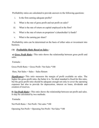 Profitability ratios are calculated to provide answers to the following questions:
i.

Is the firm earning adequate profits?

ii.

What is the rate of gross profit and net profit on sales?

iii.

What is the rate of return on capital employed in the firm?

iv.

What is the rate of return on proprietor‟s (shareholder‟s) funds?

v.

What is the earning per share?

Profitability ratio can be determined on the basis of either sales or investment into
business.
(A) Profitability Ratio Based on Sales :
a) Gross Profit Ratio : This ratio shows the relationship between gross profit and
sales.
Formula :
Gross Profit Ratio = Gross Profit / Net Sales *100

Here, Net Sales = Sales – Sales Return
Significance:- This ratio measures the margin of profit available on sales. The
higher the gross profit ratio, the better it is. No ideal standard is fixed for this ratio,
but the gross profit ratio should be adequate enough not only to cover the operating
expenses but also to provide for deprecation, interest on loans, dividends and
creation of reserves.
b) Net Profit Ratio:- This ratio shows the relationship between net profit and sales.
It may be calculated by two methods:
Formula:
Net Profit Ratio = Net Profit / Net sales *100
Operating Net Profit = Operating Net Profit / Net Sales *100

 