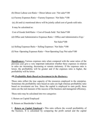 (b) Direct Labour cost Ratio = Direct labour cost / Net sales*100
(c) Factory Expenses Ratio = Factory Expenses / Net Sales *100
(a), (b) and (c) mentioned above will be jointly called cost of goods sold ratio.
It may be calculated as:
Cost of Goods Sold Ratio = Cost of Goods Sold / Net Sales*100
(d) Office and Administrative Expenses Ratio = Office and Administrative Exp./
Net Sales*100
(e) Selling Expenses Ratio = Selling Expenses / Net Sales *100
(f) Non- Operating Expenses Ratio = Non-Operating Exp./Net sales*100

Significance:- Various expenses ratio when compared with the same ratios of the
previous year give a very important indication whether these expenses in relation
to sales are increasing, decreasing or remain stationary. If the expenses ratio is
lower, the profitability will be greater and if the expenses ratio is higher, the
profitability will be lower.
(B) Profitability Ratio Based on Investment in the Business:These ratio reflect the true capacity of the resources employed in the enterprise.
Sometimes the profitability ratio based on sales are high whereas profitability ratio
based on investment are low. Since the capital is employed to earn profit, these
ratios are the real measure of the success of the business and managerial efficiency.
These ratio may be calculated into two categories:
I. Return on Capital Employed
II. Return on Shareholder‟s funds
I. Return on Capital Employed :- This ratio reflects the overall profitability of
the business. It is calculated by comparing the profit earned and the capital

 