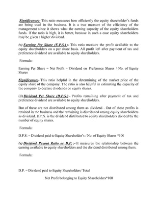 Significance:- This ratio measures how efficiently the equity shareholder‟s funds
are being used in the business. It is a true measure of the efficiency of the
management since it shows what the earning capacity of the equity shareholders
funds. If the ratio is high, it is better, because in such a case equity shareholders
may be given a higher dividend.
(c) Earning Per Share (E.P.S.) :- This ratio measure the profit available to the
equity shareholders on a per share basis. All profit left after payment of tax and
preference dividend are available to equity shareholders.
Formula:
Earning Per Share = Net Profit – Dividend on Preference Shares / No. of Equity
Shares

Significance:- This ratio helpful in the determining of the market price of the
equity share of the company. The ratio is also helpful in estimating the capacity of
the company to declare dividends on equity shares.
(d) Dividend Per Share (D.P.S.):- Profits remaining after payment of tax and
preference dividend are available to equity shareholders.
But of these are not distributed among them as dividend . Out of these profits is
retained in the business and the remaining is distributed among equity shareholders
as dividend. D.P.S. is the dividend distributed to equity shareholders divided by the
number of equity shares.
Formula:
D.P.S. = Dividend paid to Equity Shareholder‟s / No. of Equity Shares *100

(e) Dividend Payout Ratio or D.P. :- It measures the relationship between the
earning available to equity shareholders and the dividend distributed among them.
Formula:

D.P. = Dividend paid to Equity Shareholders/ Total
Net Profit belonging to Equity Shareholders*100

 