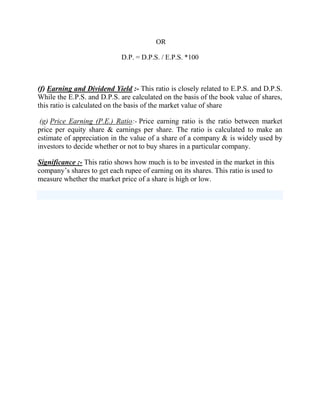 OR
D.P. = D.P.S. / E.P.S. *100

(f) Earning and Dividend Yield :- This ratio is closely related to E.P.S. and D.P.S.
While the E.P.S. and D.P.S. are calculated on the basis of the book value of shares,
this ratio is calculated on the basis of the market value of share
(g) Price Earning (P.E.) Ratio:- Price earning ratio is the ratio between market
price per equity share & earnings per share. The ratio is calculated to make an
estimate of appreciation in the value of a share of a company & is widely used by
investors to decide whether or not to buy shares in a particular company.
Significance :- This ratio shows how much is to be invested in the market in this
company‟s shares to get each rupee of earning on its shares. This ratio is used to
measure whether the market price of a share is high or low.

 