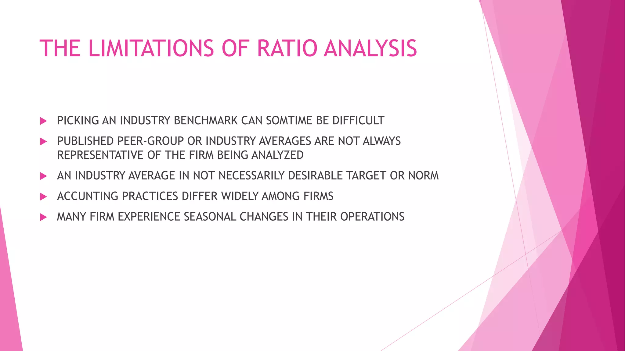 THE LIMITATIONS OF RATIO ANALYSIS
 PICKING AN INDUSTRY BENCHMARK CAN SOMTIME BE DIFFICULT
 PUBLISHED PEER-GROUP OR INDUSTRY AVERAGES ARE NOT ALWAYS
REPRESENTATIVE OF THE FIRM BEING ANALYZED
 AN INDUSTRY AVERAGE IN NOT NECESSARILY DESIRABLE TARGET OR NORM
 ACCUNTING PRACTICES DIFFER WIDELY AMONG FIRMS
 MANY FIRM EXPERIENCE SEASONAL CHANGES IN THEIR OPERATIONS
 