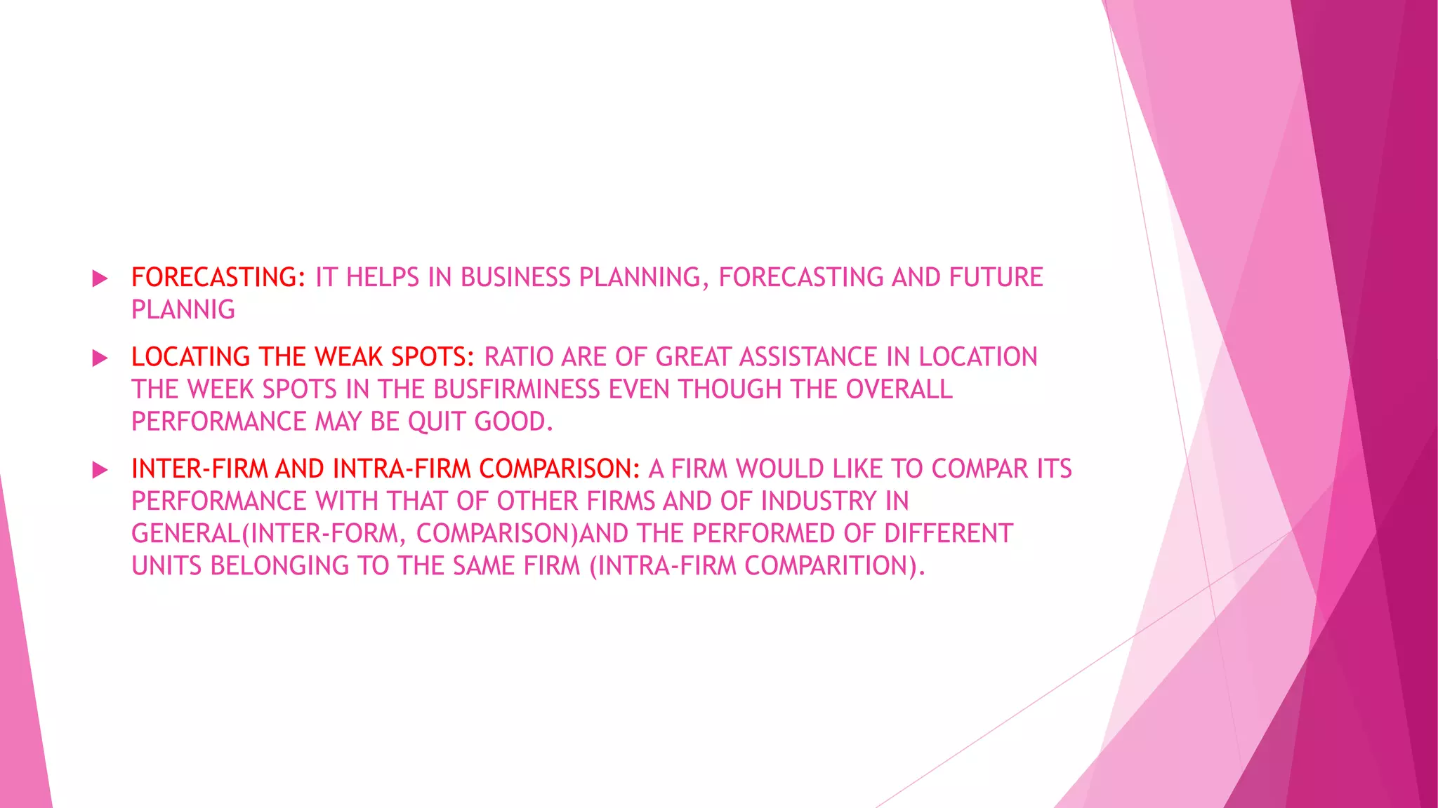  FORECASTING: IT HELPS IN BUSINESS PLANNING, FORECASTING AND FUTURE
PLANNIG
 LOCATING THE WEAK SPOTS: RATIO ARE OF GREAT ASSISTANCE IN LOCATION
THE WEEK SPOTS IN THE BUSFIRMINESS EVEN THOUGH THE OVERALL
PERFORMANCE MAY BE QUIT GOOD.
 INTER-FIRM AND INTRA-FIRM COMPARISON: A FIRM WOULD LIKE TO COMPAR ITS
PERFORMANCE WITH THAT OF OTHER FIRMS AND OF INDUSTRY IN
GENERAL(INTER-FORM, COMPARISON)AND THE PERFORMED OF DIFFERENT
UNITS BELONGING TO THE SAME FIRM (INTRA-FIRM COMPARITION).
 