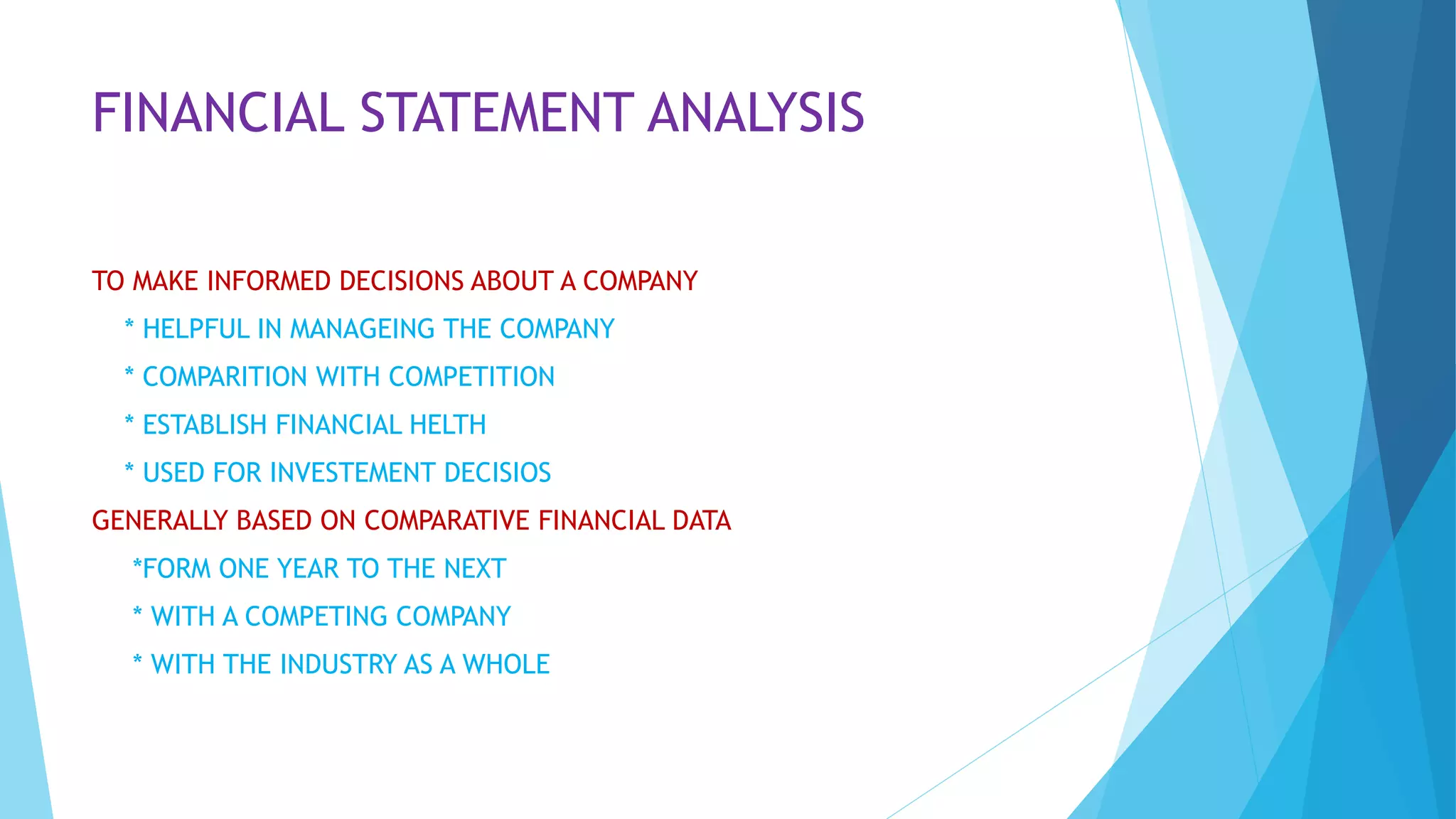 FINANCIAL STATEMENT ANALYSIS
TO MAKE INFORMED DECISIONS ABOUT A COMPANY
* HELPFUL IN MANAGEING THE COMPANY
* COMPARITION WITH COMPETITION
* ESTABLISH FINANCIAL HELTH
* USED FOR INVESTEMENT DECISIOS
GENERALLY BASED ON COMPARATIVE FINANCIAL DATA
*FORM ONE YEAR TO THE NEXT
* WITH A COMPETING COMPANY
* WITH THE INDUSTRY AS A WHOLE
 