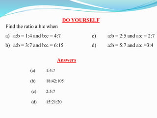 DO YOURSELF
Find the ratio a:b:c when
a) a:b = 1:4 and b:c = 4:7 c) a:b = 2:5 and a:c = 2:7
b) a:b = 3:7 and b:c = 6:15 d) a:b = 5:7 and a:c =3:4
Answers
(a) 1:4:7
(b) 18:42:105
(c) 2:5:7
(d) 15:21:20
 