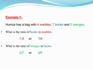 Example-1:
Humza has a bag with 4 marbles, 7 books and 2 oranges.
• What is the ratio of books to marbles.
7:4 or 7/4
• What is the ratio of oranges to books.
2:7 or 2/7
 