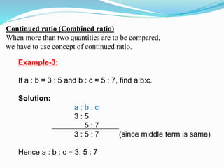 Continued ratio (Combined ratio)
When more than two quantities are to be compared,
we have to use concept of continued ratio.
Example-3:
If a : b = 3 : 5 and b : c = 5 : 7, find a:b:c.
Solution:
a : b : c
3 : 5
5 : 7
3 : 5 : 7 (since middle term is same)
Hence a : b : c = 3: 5 : 7
 