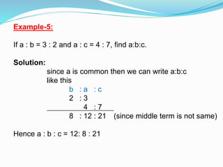 Example-5:
If a : b = 3 : 2 and a : c = 4 : 7, find a:b:c.
Solution:
since a is common then we can write a:b:c
like this
b : a : c
2 : 3
4 : 7
8 : 12 : 21 (since middle term is not same)
Hence a : b : c = 12: 8 : 21
 