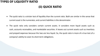 TYPES OF LIQUIDITY RATIO
(ii) QUICK RATIO
 The quick ratio is a stricter test of liquidity than the current ratio. Both are similar in the sense that
current asset is the numerator, and current liabilities is the denominator.
 The quick ratio only considers certain current assets. It considers more liquid assets such as
cash, accounts receivables, and marketable securities. It leaves out current assets such as inventory
and prepaid expenses because the two are less liquid. So, the quick ratio is more of a true test of a
company’s ability to cover its short-term obligations.
 