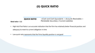 QUICK RATIO =(Cash and Cash Equivalents + Accounts Receivables +
Marketable Securities) / Current Liabilities
Ideal ratio = 1:1
• High Acid Test Ratio is an accurate indication that the firm has relatively better financial position and
adequacy to meet its current obligation in time
• Low quick ratio represents that the firms liquidity position is not good
(ii) QUICK RATIO
 