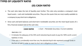 TYPES OF LIQUIDITY RATIO
(iii) CASH RATIO
 The cash ratio takes the test of liquidity even further. This ratio only considers a company’s most
liquid assets – cash and marketable securities. They are the assets that are most readily available to
a company to pay short-term obligations.
 Since cash and bank balances and short-term marketable securities are the most liquid assets of a
firm, financial analysts look at the cash ratio.
CASH RATIO = (Cash + Marketable Securities) / Current Liabilities
Ideal ratio = 1:2
• It indicates the adequacy of the 50% worth absolute liquid assets to pay the 100% worth current
liabilities in time.
• If the ratio is considerably more than one, the absolute liquid ratio represents enough funds in
the form of cash in order to meet its short-term obligations in time.
 